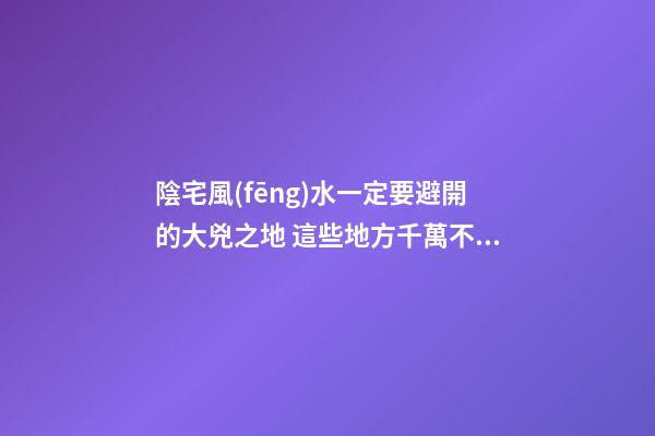 陰宅風(fēng)水一定要避開的大兇之地 這些地方千萬不能選